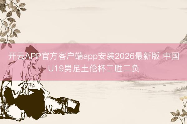 开云APP官方客户端app安装2026最新版 中国U19男足土伦杯二胜二负