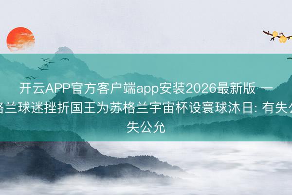 开云APP官方客户端app安装2026最新版 一英格兰球迷挫折国王为苏格兰宇宙杯设寰球沐日: 有失公允