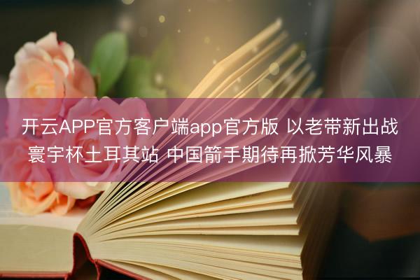 开云APP官方客户端app官方版 以老带新出战寰宇杯土耳其站 中国箭手期待再掀芳华风暴