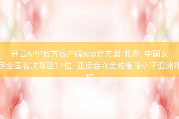 开云APP官方客户端app官方版 北青: 中国女足全国名次降至17位， 亚运会夺金难度略小于亚洲杯