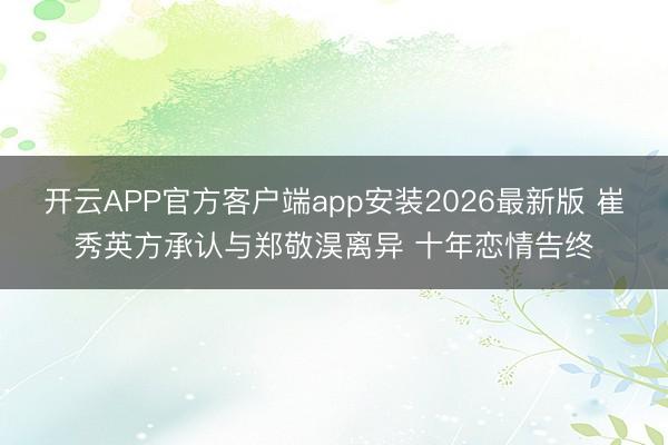 开云APP官方客户端app安装2026最新版 崔秀英方承认与郑敬淏离异 十年恋情告终