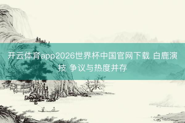 开云体育app2026世界杯中国官网下载 白鹿演技 争议与热度并存