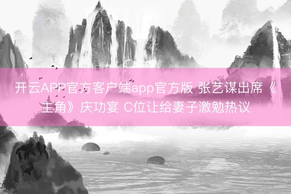 开云APP官方客户端app官方版 张艺谋出席《主角》庆功宴 C位让给妻子激勉热议