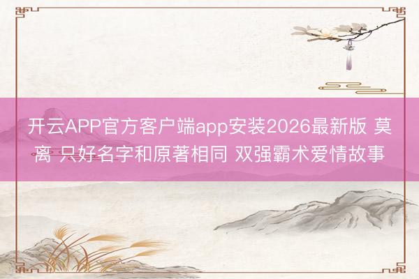 开云APP官方客户端app安装2026最新版 莫离 只好名字和原著相同 双强霸术爱情故事
