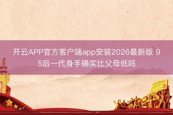 开云APP官方客户端app安装2026最新版 95后一代身手确实比父母低吗