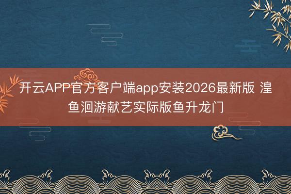 开云APP官方客户端app安装2026最新版 湟鱼洄游献艺实际版鱼升龙门