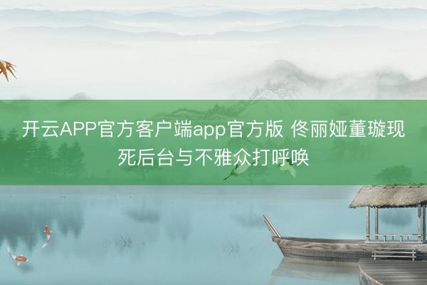 开云APP官方客户端app官方版 佟丽娅董璇现死后台与不雅众打呼唤