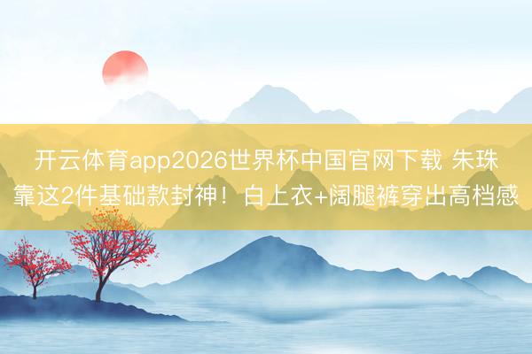 开云体育app2026世界杯中国官网下载 朱珠靠这2件基础款封神！白上衣+阔腿裤穿出高档感