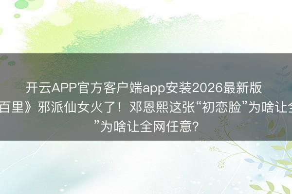 开云APP官方客户端app安装2026最新版 《方圆八百里》邪派仙女火了！邓恩熙这张“初恋脸”为啥让全网任意？