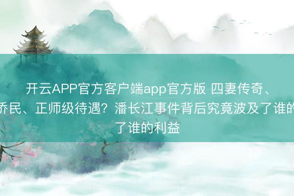 开云APP官方客户端app官方版 四妻传奇、举家侨民、正师级待遇？潘长江事件背后究竟波及了谁的利益