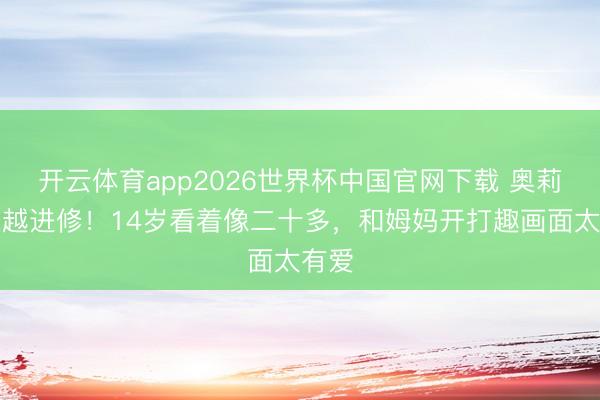 开云体育app2026世界杯中国官网下载 奥莉越长越进修！14岁看着像二十多，和姆妈开打趣画面太有爱
