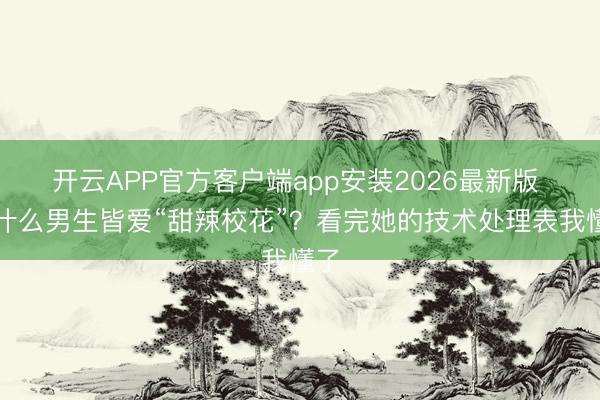 开云APP官方客户端app安装2026最新版 为什么男生皆爱“甜辣校花”？看完她的技术处理表我懂了