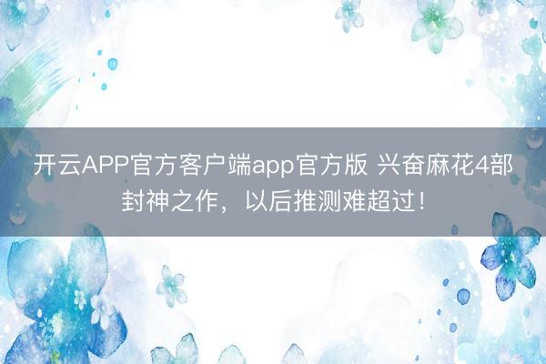 开云APP官方客户端app官方版 兴奋麻花4部封神之作，以后推测难超过！