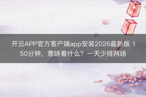 开云APP官方客户端app安装2026最新版 150分钟，意味着什么？一天少排两场