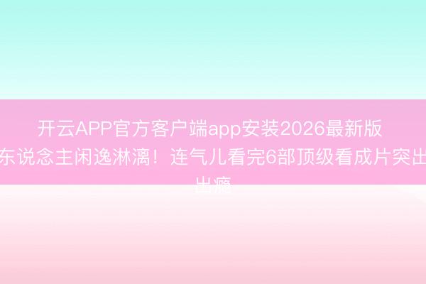开云APP官方客户端app安装2026最新版 让东说念主闲逸淋漓！连气儿看完6部顶级看成片突出瘾