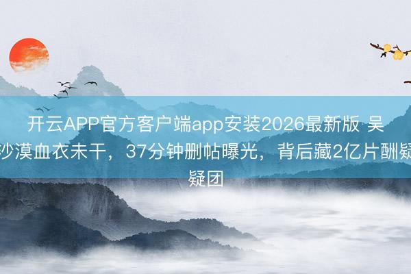 开云APP官方客户端app安装2026最新版 吴京沙漠血衣未干，37分钟删帖曝光，背后藏2亿片酬疑团