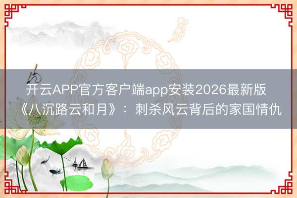 开云APP官方客户端app安装2026最新版 《八沉路云和月》：刺杀风云背后的家国情仇