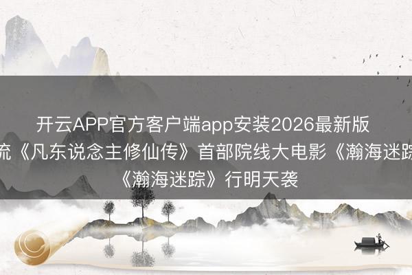 开云APP官方客户端app安装2026最新版 国漫仙侠顶流《凡东说念主修仙传》首部院线大电影《瀚海迷踪》行明天袭