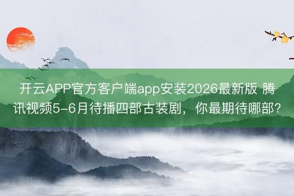 开云APP官方客户端app安装2026最新版 腾讯视频5-6月待播四部古装剧，你最期待哪部？