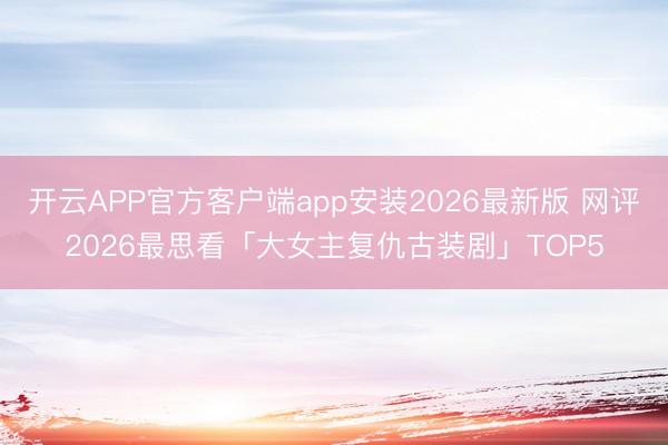 开云APP官方客户端app安装2026最新版 网评2026最思看「大女主复仇古装剧」TOP5