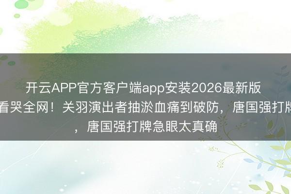 开云APP官方客户端app安装2026最新版 28分钟花絮看哭全网！关羽演出者抽淤血痛到破防，唐国强打牌急眼太真确