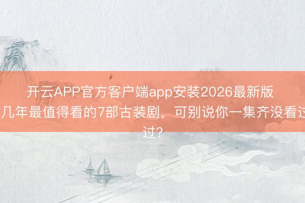 开云APP官方客户端app安装2026最新版 近几年最值得看的7部古装剧,可别说你一集齐没看过?