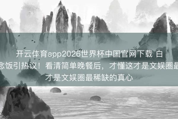 开云体育app2026世界杯中国官网下载 白鹿给助理作念饭引热议!看清简单晚餐后,才懂这才是文娱圈最稀缺的真心