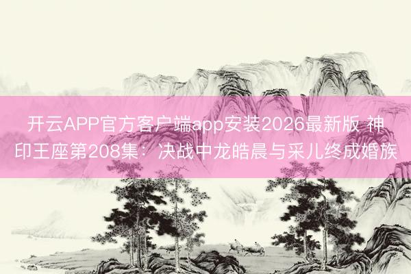 开云APP官方客户端app安装2026最新版 神印王座第208集：决战中龙皓晨与采儿终成婚族