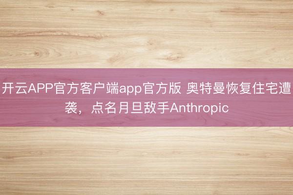 开云APP官方客户端app官方版 奥特曼恢复住宅遭袭,点名月旦敌手Anthropic