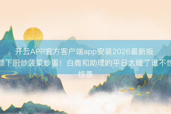开云APP官方客户端app安装2026最新版 素颜下厨炒菠菜炒蛋！白鹿和助理的平日太暖了谁不惊羡