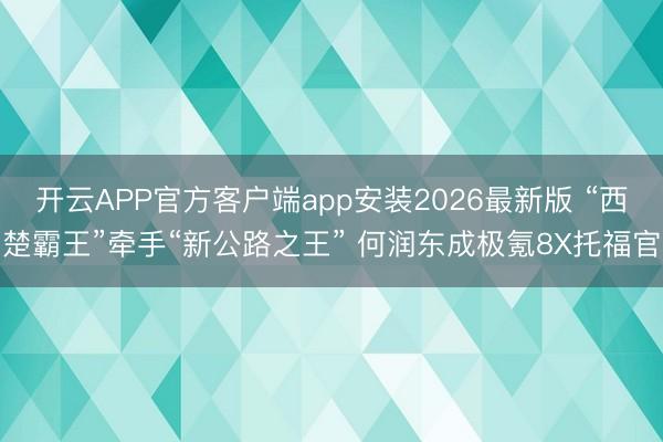 开云APP官方客户端app安装2026最新版 “西楚霸王”牵手“新公路之王” 何润东成极氪8X托福官