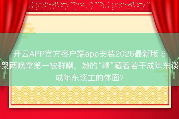 开云APP官方客户端app安装2026最新版 50岁李小冉哭两晚拿第一被群嘲，她的“精”藏着若干成年东谈主的体面？