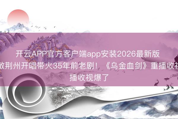 开云APP官方客户端app安装2026最新版 周慧敏荆州开唱带火35年前老剧！《乌金血剑》重播收视爆了