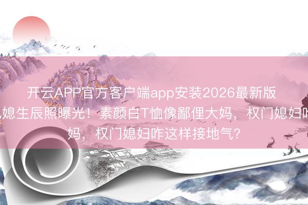 开云APP官方客户端app安装2026最新版 57岁李嘉诚儿媳生辰照曝光！素颜白T恤像鄙俚大妈，权门媳妇咋这样接地气？