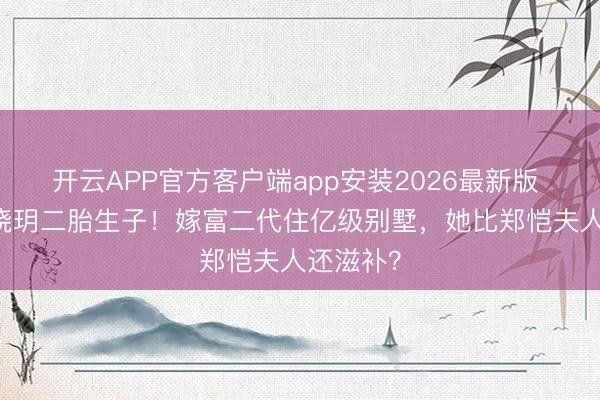 开云APP官方客户端app安装2026最新版 35岁程晓玥二胎生子！嫁富二代住亿级别墅，她比郑恺夫人还滋补？