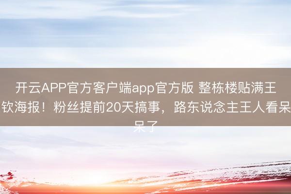 开云APP官方客户端app官方版 整栋楼贴满王楚钦海报！粉丝提前20天搞事，路东说念主王人看呆了