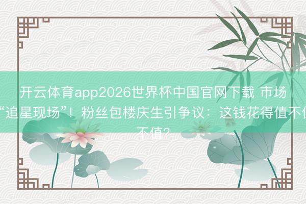 开云体育app2026世界杯中国官网下载 市场变“追星现场”！粉丝包楼庆生引争议：这钱花得值不值？