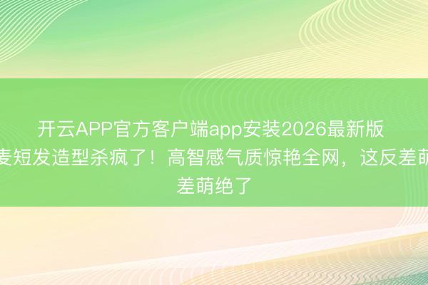开云APP官方客户端app安装2026最新版 赵今麦短发造型杀疯了！高智感气质惊艳全网，这反差萌绝了