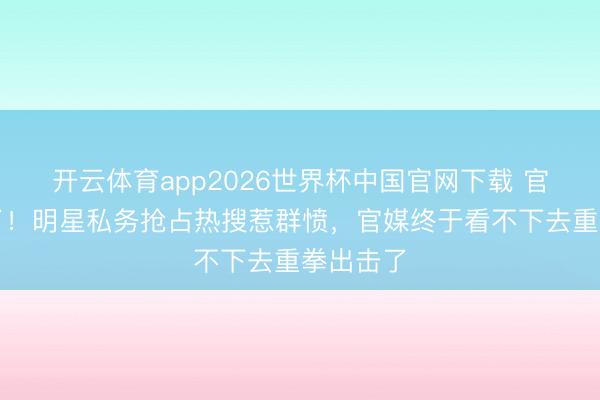 开云体育app2026世界杯中国官网下载 官宣变味了！明星私务抢占热搜惹群愤，官媒终于看不下去重拳出击了