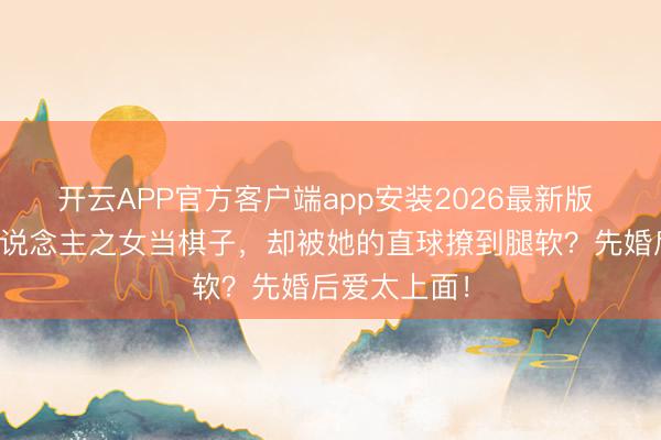 开云APP官方客户端app安装2026最新版 显耀娶仇东说念主之女当棋子，却被她的直球撩到腿软？先婚后爱太上面！