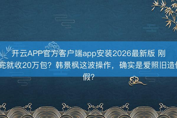 开云APP官方客户端app安装2026最新版 刚生完就收20万包？韩景枫这波操作，确实是爱照旧造假？