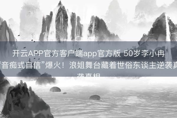 开云APP官方客户端app官方版 50岁李小冉凭“音痴式自信”爆火！浪姐舞台藏着世俗东谈主逆袭真相