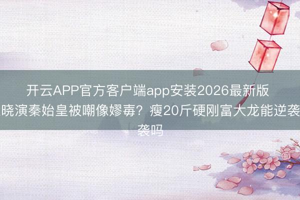 开云APP官方客户端app安装2026最新版 陈晓演秦始皇被嘲像嫪毐？瘦20斤硬刚富大龙能逆袭吗