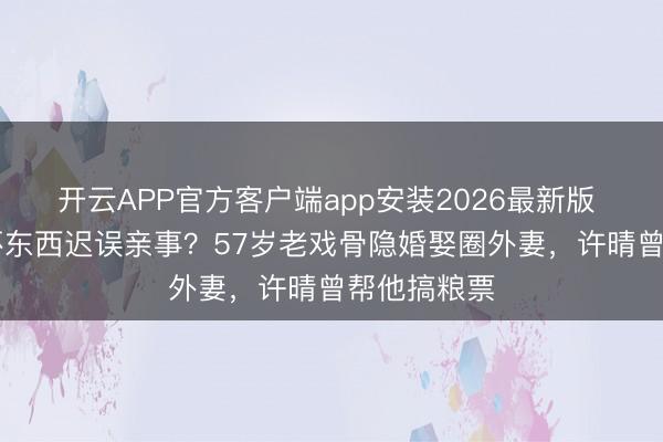 开云APP官方客户端app安装2026最新版 演了30年坏东西迟误亲事？57岁老戏骨隐婚娶圈外妻，许晴曾帮他搞粮票