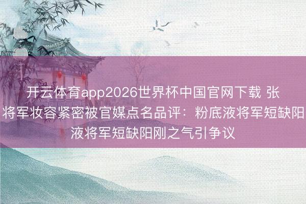 开云体育app2026世界杯中国官网下载 张凌赫《逐玉》将军妆容紧密被官媒点名品评：粉底液将军短缺阳刚之气引争议