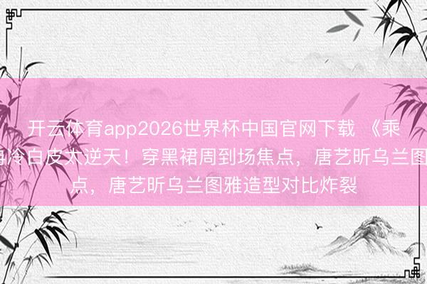 开云体育app2026世界杯中国官网下载 《乘风2026》李小冉冷白皮太逆天！穿黑裙周到场焦点，唐艺昕乌兰图雅造型对比炸裂