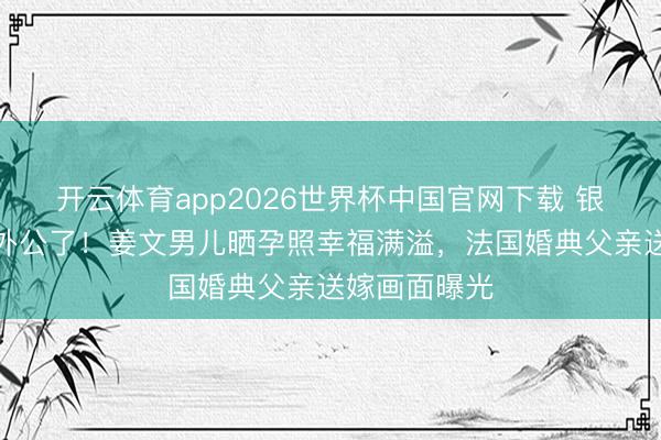 开云体育app2026世界杯中国官网下载 银幕硬人要当外公了！姜文男儿晒孕照幸福满溢，法国婚典父亲送嫁画面曝光