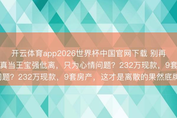 开云体育app2026世界杯中国官网下载 别再谈宋喆爱不爱马蓉了，你真当王宝强仳离，只为心情问题？232万现款，9套房产，这才是离散的果然底牌！