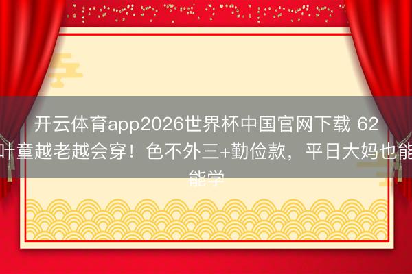 开云体育app2026世界杯中国官网下载 62岁叶童越老越会穿！色不外三+勤俭款，平日大妈也能学