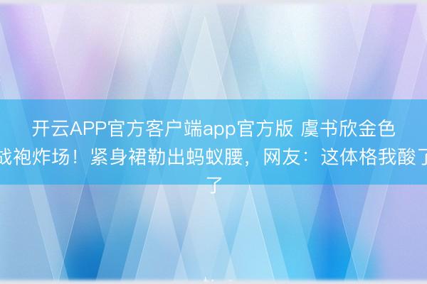 开云APP官方客户端app官方版 虞书欣金色战袍炸场！紧身裙勒出蚂蚁腰，网友：这体格我酸了